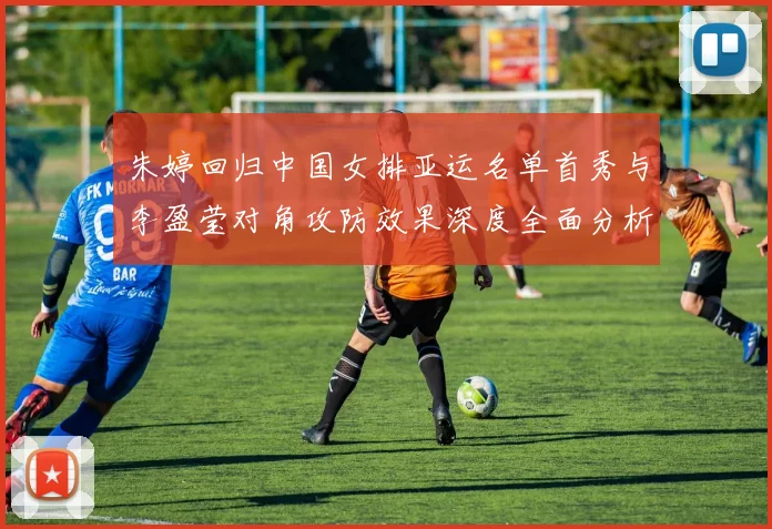 朱婷回归中国女排亚运名单首秀与李盈莹对角攻防效果深度全面分析
