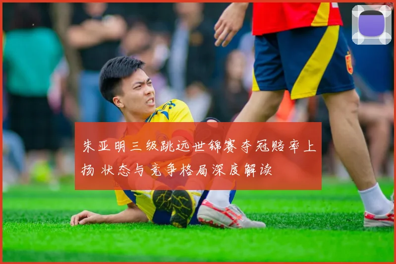 朱亚明三级跳远世锦赛夺冠赔率上扬 状态与竞争格局深度解读
