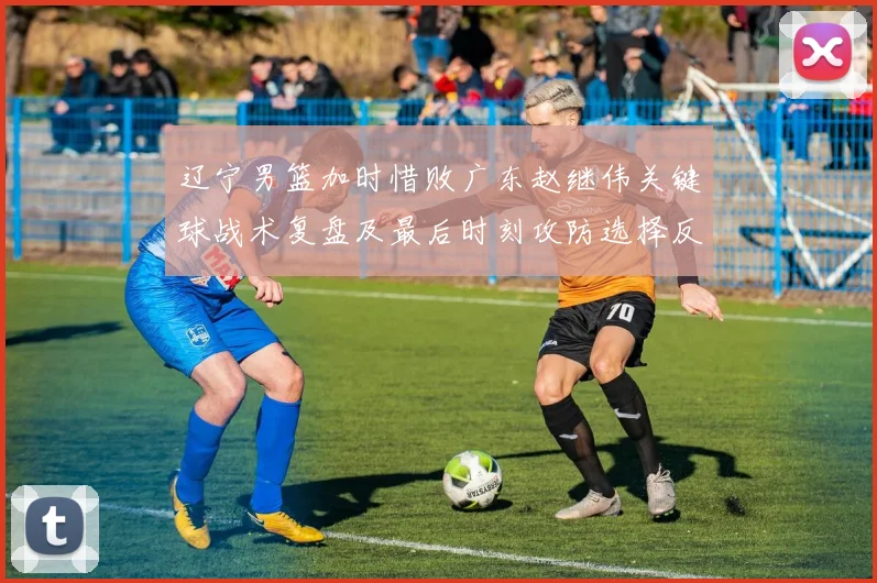 辽宁男篮加时惜败广东赵继伟关键球战术复盘及最后时刻攻防选择反思