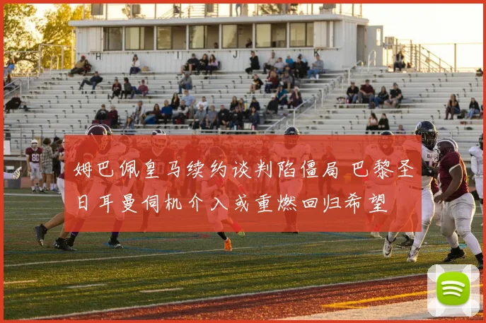 姆巴佩皇马续约谈判陷僵局 巴黎圣日耳曼伺机介入或重燃回归希望