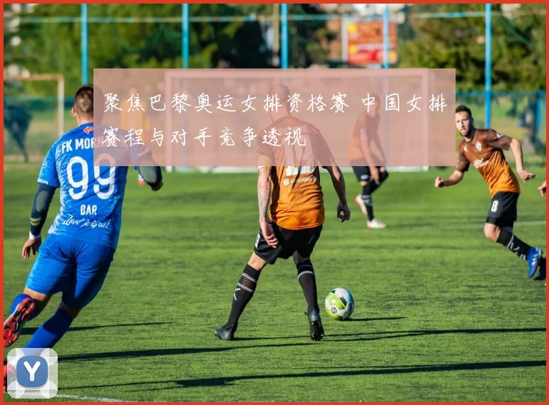聚焦巴黎奥运女排资格赛 中国女排赛程与对手竞争透视
