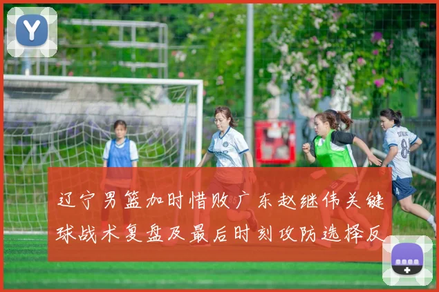 辽宁男篮加时惜败广东赵继伟关键球战术复盘及最后时刻攻防选择反思