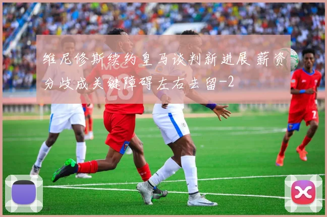 维尼修斯续约皇马谈判新进展 薪资分歧成关键障碍左右去留