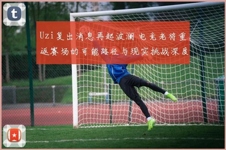 Uzi复出消息再起波澜 电竞老将重返赛场的可能路径与现实挑战深度剖析
