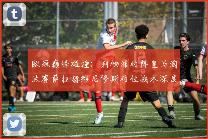 欧冠巅峰碰撞：利物浦对阵皇马淘汰赛萨拉赫维尼修斯对位战术深度解读