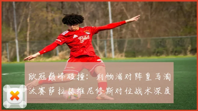 欧冠巅峰碰撞：利物浦对阵皇马淘汰赛萨拉赫维尼修斯对位战术深度解读