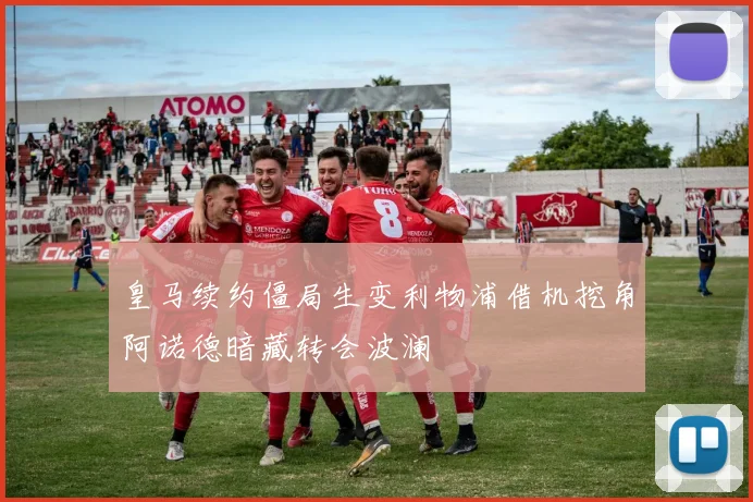 皇马续约僵局生变利物浦借机挖角阿诺德暗藏转会波澜