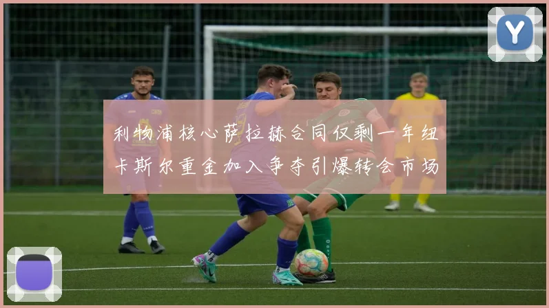 利物浦核心萨拉赫合同仅剩一年纽卡斯尔重金加入争夺引爆转会市场