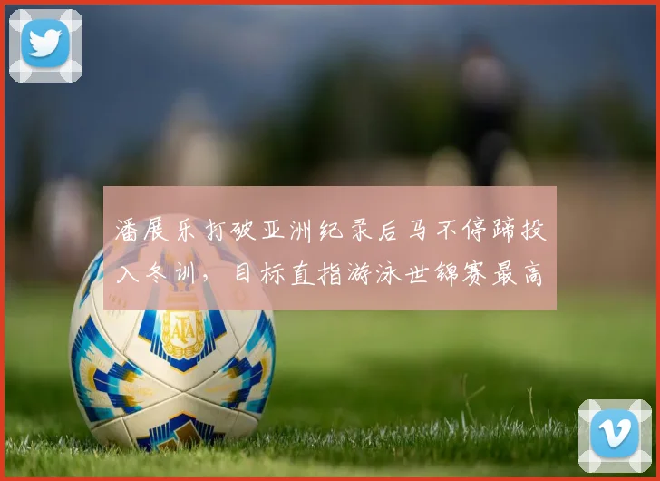 潘展乐打破亚洲纪录后马不停蹄投入冬训,目标直指游泳世锦赛最高领奖台