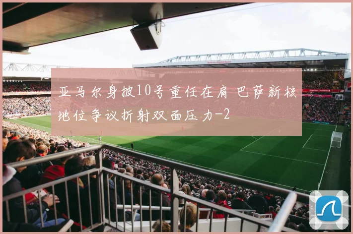 亚马尔身披10号重任在肩 巴萨新核地位争议折射双面压力