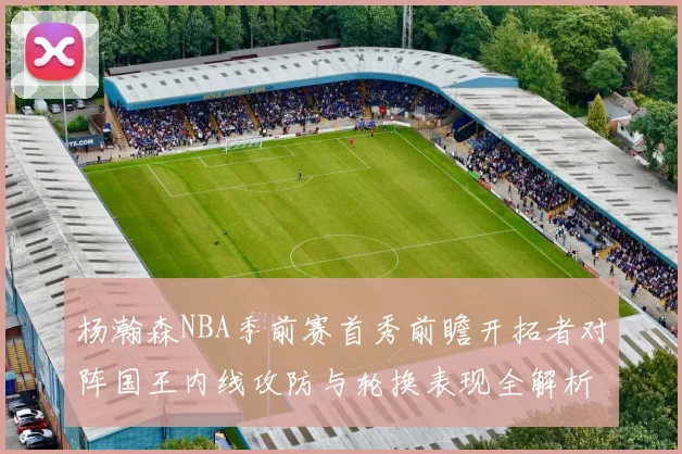 杨瀚森NBA季前赛首秀前瞻开拓者对阵国王内线攻防与轮换表现全解析