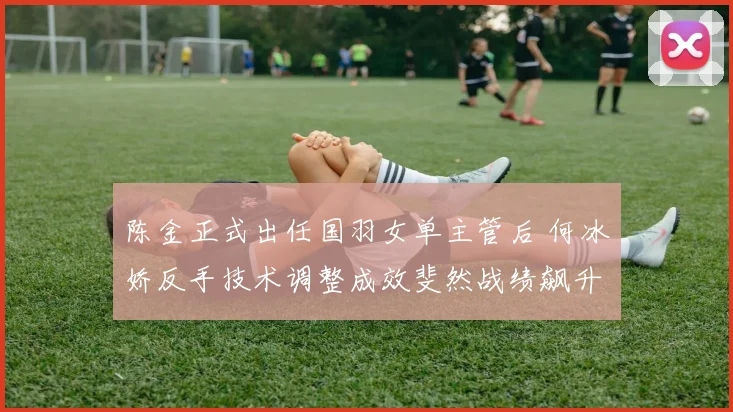 陈金正式出任国羽女单主管后 何冰娇反手技术调整成效斐然战绩飙升