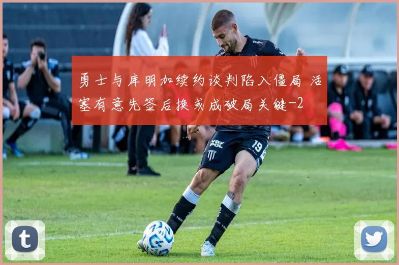 勇士与库明加续约谈判陷入僵局 活塞有意先签后换或成破局关键