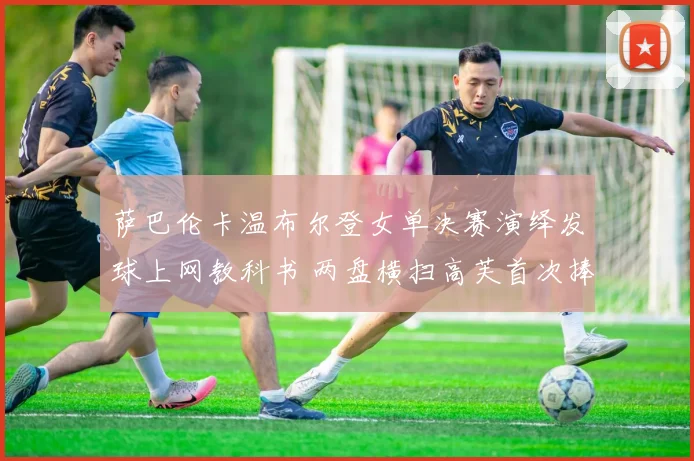 萨巴伦卡温布尔登女单决赛演绎发球上网教科书 两盘横扫高芙首次捧起玫瑰露水盘写就传奇