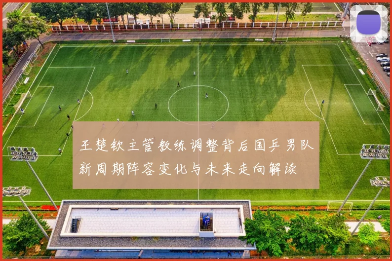 王楚钦主管教练调整背后国乒男队新周期阵容变化与未来走向解读