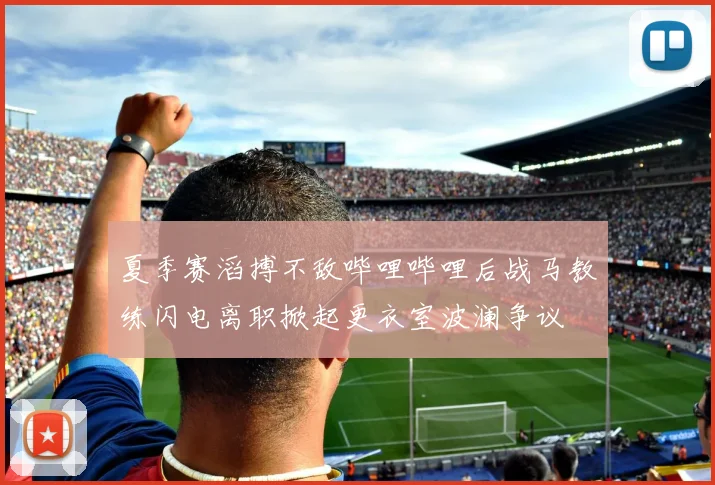 夏季赛滔搏不敌哔哩哔哩后战马教练闪电离职掀起更衣室波澜争议