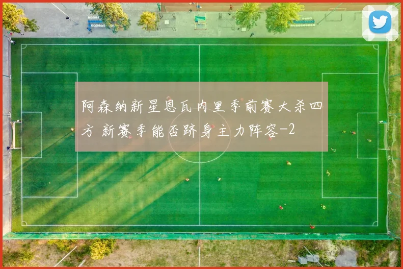 阿森纳新星恩瓦内里季前赛大杀四方 新赛季能否跻身主力阵容