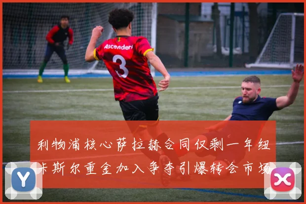 利物浦核心萨拉赫合同仅剩一年纽卡斯尔重金加入争夺引爆转会市场