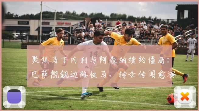 聚焦马丁内利与阿森纳续约僵局：巴萨觊觎边路快马，转会传闻愈演愈烈内幕曝光