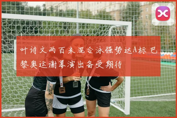 叶诗文两百米混合泳强势达A标 巴黎奥运谢幕演出备受期待