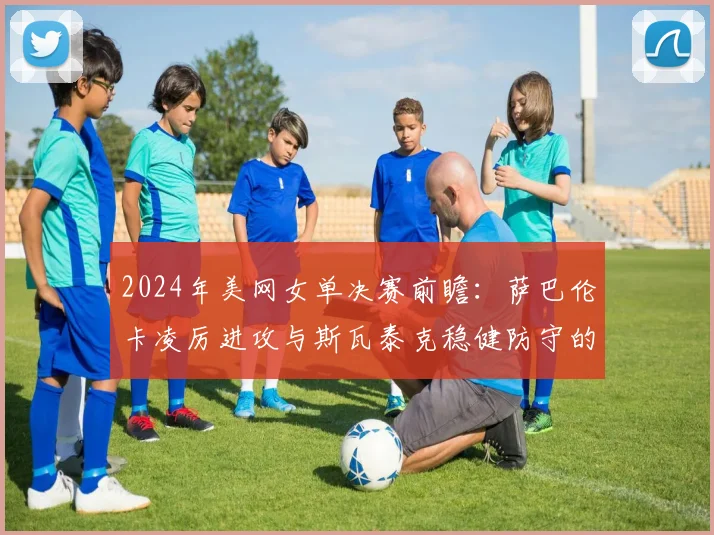 2024年美网女单决赛前瞻：萨巴伦卡凌厉进攻与斯瓦泰克稳健防守的史诗碰撞