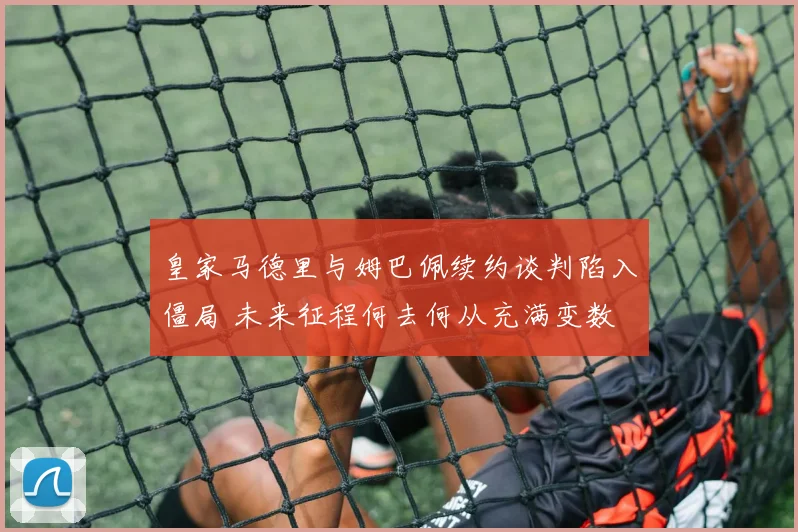 皇家马德里与姆巴佩续约谈判陷入僵局 未来征程何去何从充满变数