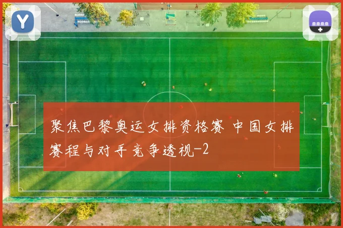 聚焦巴黎奥运女排资格赛 中国女排赛程与对手竞争透视