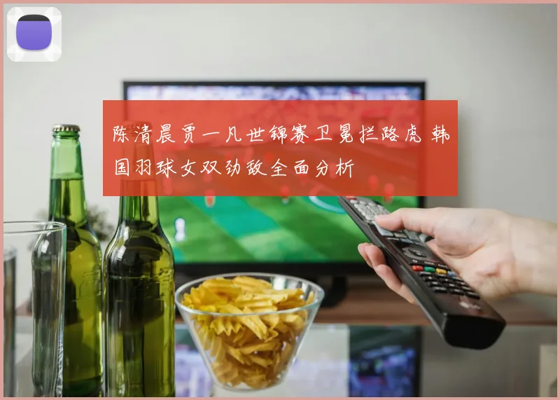 陈清晨贾一凡世锦赛卫冕拦路虎 韩国羽球女双劲敌全面分析