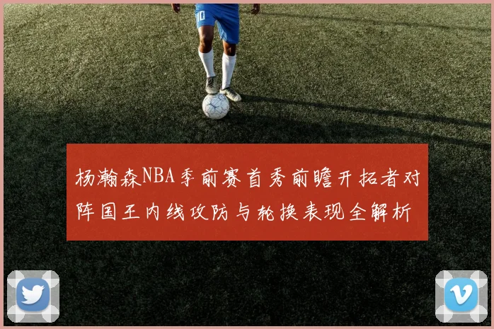杨瀚森NBA季前赛首秀前瞻开拓者对阵国王内线攻防与轮换表现全解析