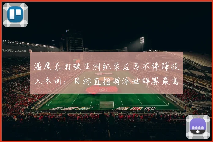 潘展乐打破亚洲纪录后马不停蹄投入冬训，目标直指游泳世锦赛最高领奖台