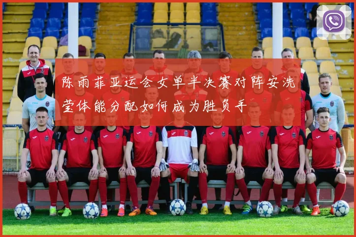 陈雨菲亚运会女单半决赛对阵安洗莹体能分配如何成为胜负手