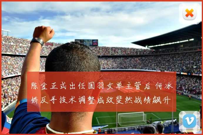 陈金正式出任国羽女单主管后 何冰娇反手技术调整成效斐然战绩飙升