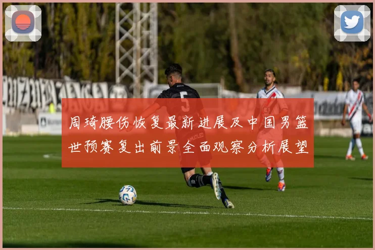 周琦腰伤恢复最新进展及中国男篮世预赛复出前景全面观察分析展望