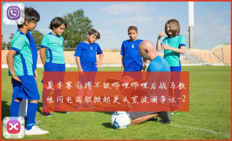 夏季赛滔搏不敌哔哩哔哩后战马教练闪电离职掀起更衣室波澜争议
