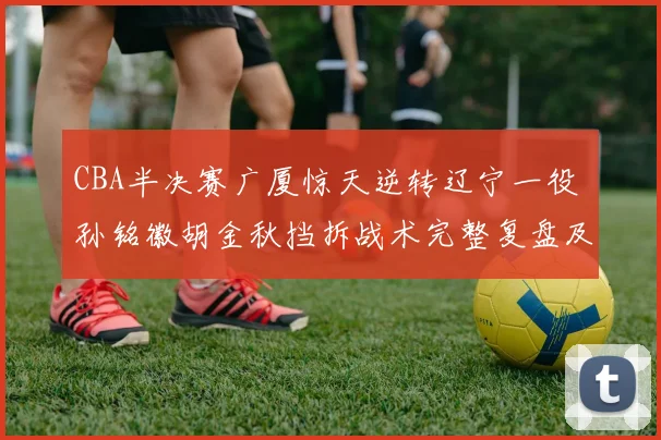 CBA半决赛广厦惊天逆转辽宁一役 孙铭徽胡金秋挡拆战术完整复盘及致胜要素分析