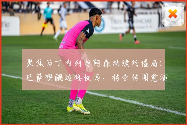聚焦马丁内利与阿森纳续约僵局：巴萨觊觎边路快马，转会传闻愈演愈烈内幕曝光