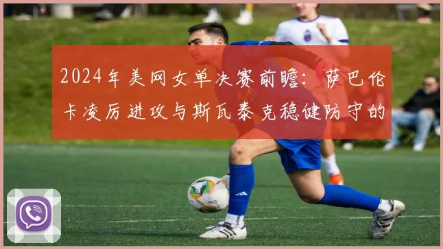2024年美网女单决赛前瞻:萨巴伦卡凌厉进攻与斯瓦泰克稳健防守的史诗碰撞