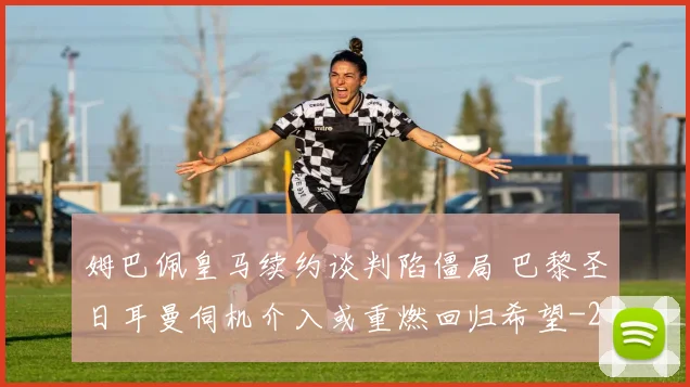姆巴佩皇马续约谈判陷僵局 巴黎圣日耳曼伺机介入或重燃回归希望