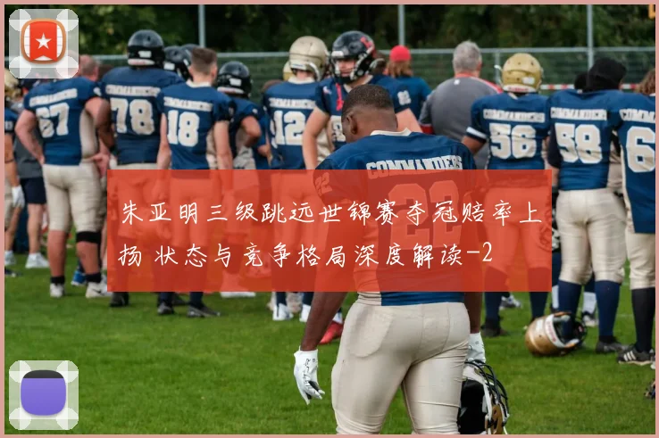 朱亚明三级跳远世锦赛夺冠赔率上扬 状态与竞争格局深度解读