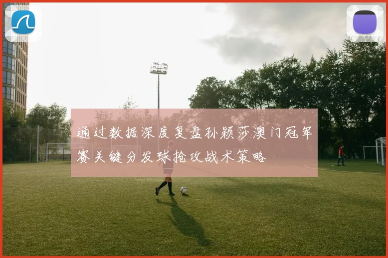 通过数据深度复盘孙颖莎澳门冠军赛关键分发球抢攻战术策略