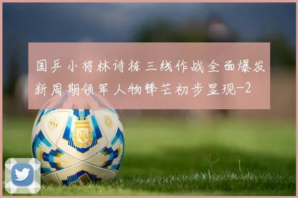 国乒小将林诗栋三线作战全面爆发新周期领军人物锋芒初步显现